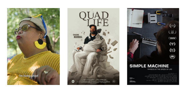 Three film posters. I'm Living Proof is a close up of a women with pursed lips, in a yellow shirt with large half crescent yellow earrings, a tan backwards ballcap, and blue and yellow sunglasses. Quad Life shows a bearded man in a black and white jumpsuit seated on a power chair, with the words Chasing Normal to the side. The man's head and torso are a photograph, while the image blends in an animated style at his feet. Simple Machine: Physics at the Speed of Life is an overhead shot of a person working on a gridded surface with notebooks and tools scattered around. A stack of film laurels runs down one side.